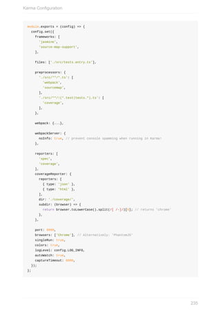 module.exports	=	(config)	=>	{
		config.set({
				frameworks:	[
						'jasmine',
						'source-map-support',
				],
				files:	['./src/tests.entry.ts'],
				preprocessors:	{
						'./src/**/*.ts':	[
								'webpack',
								'sourcemap',
						],
						'./src/**/!(*.test|tests.*).ts':	[
								'coverage',
						],
				},
				webpack:	{...},
				webpackServer:	{
						noInfo:	true,	//	prevent	console	spamming	when	running	in	Karma!
				},
				reporters:	[
						'spec',
						'coverage',
				],
				coverageReporter:	{
						reporters:	[
								{	type:	'json'	},
								{	type:	'html'	},
						],
						dir:	'./coverage/',
						subdir:	(browser)	=>	{
								return	browser.toLowerCase().split(/[	/-]/)[0];	//	returns	'chrome'
						},
				},
				port:	9999,
				browsers:	['Chrome'],	//	Alternatively:	'PhantomJS'
				singleRun:	true,
				colors:	true,
				logLevel:	config.LOG_INFO,
				autoWatch:	true,
				captureTimeout:	6000,
		});
};
Karma	Configuration
235
 