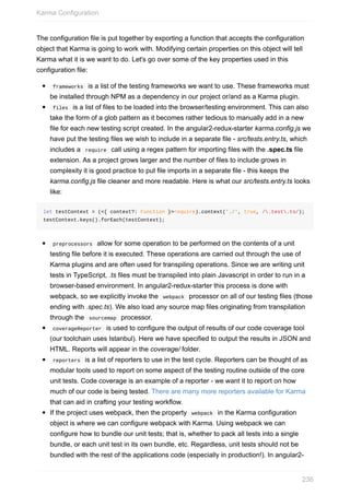 The	configuration	file	is	put	together	by	exporting	a	function	that	accepts	the	configuration
object	that	Karma	is	going	to	work	with.	Modifying	certain	properties	on	this	object	will	tell
Karma	what	it	is	we	want	to	do.	Let's	go	over	some	of	the	key	properties	used	in	this
configuration	file:
	frameworks		is	a	list	of	the	testing	frameworks	we	want	to	use.	These	frameworks	must
be	installed	through	NPM	as	a	dependency	in	our	project	or/and	as	a	Karma	plugin.
	files		is	a	list	of	files	to	be	loaded	into	the	browser/testing	environment.	This	can	also
take	the	form	of	a	glob	pattern	as	it	becomes	rather	tedious	to	manually	add	in	a	new
file	for	each	new	testing	script	created.	In	the	angular2-redux-starter	karma.config.js	we
have	put	the	testing	files	we	wish	to	include	in	a	separate	file	-	src/tests.entry.ts,	which
includes	a		require		call	using	a	regex	pattern	for	importing	files	with	the	.spec.ts	file
extension.	As	a	project	grows	larger	and	the	number	of	files	to	include	grows	in
complexity	it	is	good	practice	to	put	file	imports	in	a	separate	file	-	this	keeps	the
karma.config.js	file	cleaner	and	more	readable.	Here	is	what	our	src/tests.entry.ts	looks
like:
let	testContext	=	(<{	context?:	Function	}>require).context('./',	true,	/.test.ts/);
testContext.keys().forEach(testContext);
	preprocessors		allow	for	some	operation	to	be	performed	on	the	contents	of	a	unit
testing	file	before	it	is	executed.	These	operations	are	carried	out	through	the	use	of
Karma	plugins	and	are	often	used	for	transpiling	operations.	Since	we	are	writing	unit
tests	in	TypeScript,	.ts	files	must	be	transpiled	into	plain	Javascript	in	order	to	run	in	a
browser-based	environment.	In	angular2-redux-starter	this	process	is	done	with
webpack,	so	we	explicitly	invoke	the		webpack		processor	on	all	of	our	testing	files	(those
ending	with	.spec.ts).	We	also	load	any	source	map	files	originating	from	transpilation
through	the		sourcemap		processor.
	coverageReporter		is	used	to	configure	the	output	of	results	of	our	code	coverage	tool
(our	toolchain	uses	Istanbul).	Here	we	have	specified	to	output	the	results	in	JSON	and
HTML.	Reports	will	appear	in	the	coverage/	folder.
	reporters		is	a	list	of	reporters	to	use	in	the	test	cycle.	Reporters	can	be	thought	of	as
modular	tools	used	to	report	on	some	aspect	of	the	testing	routine	outside	of	the	core
unit	tests.	Code	coverage	is	an	example	of	a	reporter	-	we	want	it	to	report	on	how
much	of	our	code	is	being	tested.	There	are	many	more	reporters	available	for	Karma
that	can	aid	in	crafting	your	testing	workflow.
If	the	project	uses	webpack,	then	the	property		webpack		in	the	Karma	configuration
object	is	where	we	can	configure	webpack	with	Karma.	Using	webpack	we	can
configure	how	to	bundle	our	unit	tests;	that	is,	whether	to	pack	all	tests	into	a	single
bundle,	or	each	unit	test	in	its	own	bundle,	etc.	Regardless,	unit	tests	should	not	be
bundled	with	the	rest	of	the	applications	code	(especially	in	production!).	In	angular2-
Karma	Configuration
236
 
