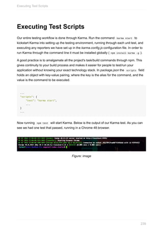Executing	Test	Scripts
Our	entire	testing	workflow	is	done	through	Karma.	Run	the	command		karma	start		to
kickstart	Karma	into	setting	up	the	testing	environment,	running	through	each	unit	test,	and
executing	any	reporters	we	have	set	up	in	the	karma.config.js	configuration	file.	In	order	to
run	Karma	through	the	command	line	it	must	be	installed	globally	(	npm	install	karma	-g	).
A	good	practice	is	to	amalgamate	all	the	project's	task/build	commands	through	npm.	This
gives	continuity	to	your	build	process	and	makes	it	easier	for	people	to	test/run	your
application	without	knowing	your	exact	technology	stack.	In	package.json	the		scripts		field
holds	an	object	with	key-value	pairing,	where	the	key	is	the	alias	for	the	command,	and	the
value	is	the	command	to	be	executed.
...
"scripts":	{
				"test":	"karma	start",
				...
}
...
Now	running		npm	test		will	start	Karma.	Below	is	the	output	of	our	Karma	test.	As	you	can
see	we	had	one	test	that	passed,	running	in	a	Chrome	48	browser.
Figure:	image
Executing	Test	Scripts
239
 