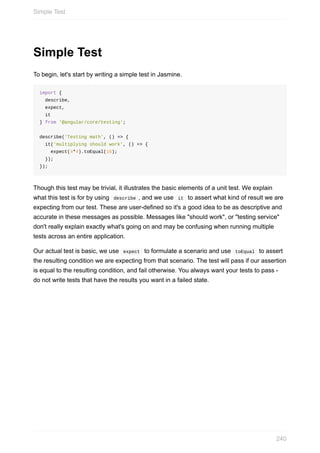 Simple	Test
To	begin,	let's	start	by	writing	a	simple	test	in	Jasmine.
import	{
		describe,
		expect,
		it
}	from	'@angular/core/testing';
describe('Testing	math',	()	=>	{
		it('multiplying	should	work',	()	=>	{
				expect(4*4).toEqual(16);
		});
});
Though	this	test	may	be	trivial,	it	illustrates	the	basic	elements	of	a	unit	test.	We	explain
what	this	test	is	for	by	using		describe	,	and	we	use		it		to	assert	what	kind	of	result	we	are
expecting	from	our	test.	These	are	user-defined	so	it's	a	good	idea	to	be	as	descriptive	and
accurate	in	these	messages	as	possible.	Messages	like	"should	work",	or	"testing	service"
don't	really	explain	exactly	what's	going	on	and	may	be	confusing	when	running	multiple
tests	across	an	entire	application.
Our	actual	test	is	basic,	we	use		expect		to	formulate	a	scenario	and	use		toEqual		to	assert
the	resulting	condition	we	are	expecting	from	that	scenario.	The	test	will	pass	if	our	assertion
is	equal	to	the	resulting	condition,	and	fail	otherwise.	You	always	want	your	tests	to	pass	-
do	not	write	tests	that	have	the	results	you	want	in	a	failed	state.
Simple	Test
240
 