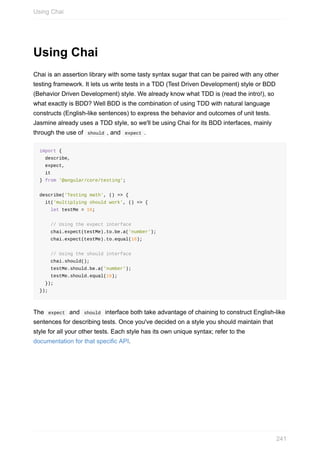 Using	Chai
Chai	is	an	assertion	library	with	some	tasty	syntax	sugar	that	can	be	paired	with	any	other
testing	framework.	It	lets	us	write	tests	in	a	TDD	(Test	Driven	Development)	style	or	BDD
(Behavior	Driven	Development)	style.	We	already	know	what	TDD	is	(read	the	intro!),	so
what	exactly	is	BDD?	Well	BDD	is	the	combination	of	using	TDD	with	natural	language
constructs	(English-like	sentences)	to	express	the	behavior	and	outcomes	of	unit	tests.
Jasmine	already	uses	a	TDD	style,	so	we'll	be	using	Chai	for	its	BDD	interfaces,	mainly
through	the	use	of		should	,	and		expect	.
import	{
		describe,
		expect,
		it
}	from	'@angular/core/testing';
describe('Testing	math',	()	=>	{
		it('multiplying	should	work',	()	=>	{
				let	testMe	=	16;
				//	Using	the	expect	interface
				chai.expect(testMe).to.be.a('number');
				chai.expect(testMe).to.equal(16);
				//	Using	the	should	interface
				chai.should();
				testMe.should.be.a('number');
				testMe.should.equal(16);
		});
});
The		expect		and		should		interface	both	take	advantage	of	chaining	to	construct	English-like
sentences	for	describing	tests.	Once	you've	decided	on	a	style	you	should	maintain	that
style	for	all	your	other	tests.	Each	style	has	its	own	unique	syntax;	refer	to	the
documentation	for	that	specific	API.
Using	Chai
241
 