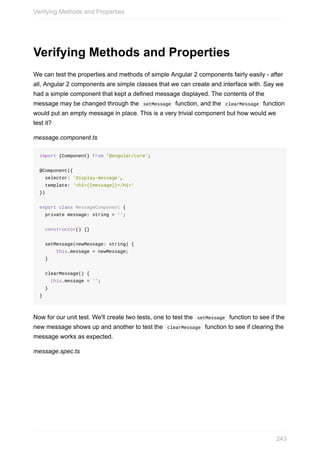 Verifying	Methods	and	Properties
We	can	test	the	properties	and	methods	of	simple	Angular	2	components	fairly	easily	-	after
all,	Angular	2	components	are	simple	classes	that	we	can	create	and	interface	with.	Say	we
had	a	simple	component	that	kept	a	defined	message	displayed.	The	contents	of	the
message	may	be	changed	through	the		setMessage		function,	and	the		clearMessage		function
would	put	an	empty	message	in	place.	This	is	a	very	trivial	component	but	how	would	we
test	it?
message.component.ts
import	{Component}	from	'@angular/core';
@Component({
		selector:	'display-message',
		template:	'<h1>{{message}}</h1>'
})
export	class	MessageComponent	{
		private	message:	string	=	'';
		constructor()	{}
		setMessage(newMessage:	string)	{
						this.message	=	newMessage;
		}
		clearMessage()	{
				this.message	=	'';
		}
}
Now	for	our	unit	test.	We'll	create	two	tests,	one	to	test	the		setMessage		function	to	see	if	the
new	message	shows	up	and	another	to	test	the		clearMessage		function	to	see	if	clearing	the
message	works	as	expected.
message.spec.ts
Verifying	Methods	and	Properties
243
 