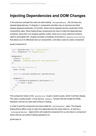 Injecting	Dependencies	and	DOM	Changes
In	the	previous	example	the	class	we	were	testing,		MessageComponent	,	did	not	have	any
injected	dependencies.	In	Angular	2,	components	will	often	rely	on	services	and	other
classes	(pipes/providers/etc.)	to	function,	which	will	be	injected	into	the	constructor	of	the
components	class.	When	testing	these	components	we	have	to	inject	the	dependencies
ourselves.	Since	this	is	an	Angular-specific	routine,	there	are	no	pure	Jasmine	functions
used	to	accomplish	this.	Angular	provides	a	multitude	of	functions	in		@angular/core/testing	
that	allows	us	to	to	effectively	test	our	components.	Let's	take	a	look	at	a	basic	component:
quote.component.ts
import	{QuoteService}	from	'./quote.service';
import	{Component}	from	'@angular/core';
@Component({
		selector:	'my-quote',
		template:	'<h3>Random	Quote</h3>	<div>{{quote}}</div>'
})
export	class	QuoteComponent	{
		quote:	string;
		constructor(private	quoteService:	QuoteService){};
		getQuote()	{
				this.quoteService.getQuote().then((quote)	=>	{
						this.quote	=	quote;
				});
		};
}
This	component	relies	on	the		QuoteService		to	get	a	random	quote,	which	it	will	then	display.
The	class	is	pretty	simple	-	it	only	has	the		getQuote		function	that	will	modify	the	DOM,
therefore	it	will	be	our	main	area	of	focus	in	testing.
In	order	to	test	this	component	we	need	initiate	the		QuoteComponent		class.	The	Angular
testing	library	offers	a	way	to	inject	any	dependencies	this	class	relies	on,	as	well	as	a
	TestComponentBuilder		object	which	will	create	the	component	for	us	and	return	a	component
fixture	that	we	can	perform	testing	operations	on.
quote.spec.ts
Injecting	Dependencies	and	DOM	Changes
245
 