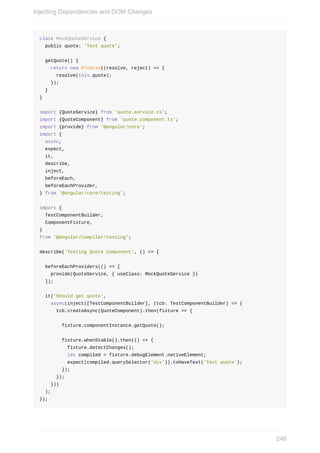 class	MockQuoteService	{
		public	quote:	'Test	quote';
		getQuote()	{
				return	new	Promise((resolve,	reject)	=>	{
						resolve(this.quote);
				});
		}
}
import	{QuoteService}	from	'quote.service.ts';
import	{QuoteComponent}	from	'quote.component.ts';
import	{provide}	from	'@angular/core';
import	{
		async,
		expect,
		it,
		describe,
		inject,
		beforeEach,
		beforeEachProvider,
}	from	'@angular/core/testing';
import	{
		TestComponentBuilder,
		ComponentFixture,
}
from	'@angular/compiler/testing';
describe('Testing	Quote	Component',	()	=>	{
		beforeEachProviders(()	=>	[
				provide(QuoteService,	{	useClass:	MockQuoteService	})
		]);
		it('Should	get	quote',
				async(inject([TestComponentBuilder],	(tcb:	TestComponentBuilder)	=>	{
						tcb.createAsync(QuoteComponent).then(fixture	=>	{
								fixture.componentInstance.getQuote();
								fixture.whenStable().then(()	=>	{
										fixture.detectChanges();
										let	compiled	=	fixture.debugElement.nativeElement;
										expect(compiled.querySelector('div')).toHaveText('Test	quote');
								});
						});
				}))
		);
});
Injecting	Dependencies	and	DOM	Changes
246
 