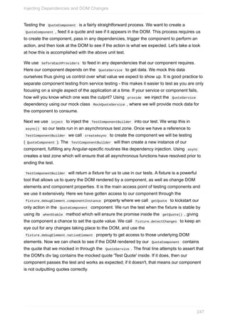 Testing	the		QuoteComponent		is	a	fairly	straightforward	process.	We	want	to	create	a
	QuoteComponent	,	feed	it	a	quote	and	see	if	it	appears	in	the	DOM.	This	process	requires	us
to	create	the	component,	pass	in	any	dependencies,	trigger	the	component	to	perform	an
action,	and	then	look	at	the	DOM	to	see	if	the	action	is	what	we	expected.	Let's	take	a	look
at	how	this	is	accomplished	with	the	above	unit	test.
We	use		beforeEachProviders		to	feed	in	any	dependencies	that	our	component	requires.
Here	our	component	depends	on	the		QuoteService		to	get	data.	We	mock	this	data
ourselves	thus	giving	us	control	over	what	value	we	expect	to	show	up.	It	is	good	practice	to
separate	component	testing	from	service	testing	-	this	makes	it	easier	to	test	as	you	are	only
focusing	on	a	single	aspect	of	the	application	at	a	time.	If	your	service	or	component	fails,
how	will	you	know	which	one	was	the	culprit?	Using		provide		we	inject	the		QuoteService	
dependency	using	our	mock	class		MockQuoteService	,	where	we	will	provide	mock	data	for
the	component	to	consume.
Next	we	use		inject		to	inject	the		TestComponentBuilder		into	our	test.	We	wrap	this	in
	async()		so	our	tests	run	in	an	asynchronous	test	zone.	Once	we	have	a	reference	to
	TestComponentBuilder		we	call		createAsync		to	create	the	component	we	will	be	testing
(	QuoteComponent	).	The		TestComponentBuilder		will	then	create	a	new	instance	of	our
component,	fulfilling	any	Angular-specific	routines	like	dependency	injection.	Using		async	
creates	a	test	zone	which	will	ensure	that	all	asynchronous	functions	have	resolved	prior	to
ending	the	test.
	TestComponentBuilder		will	return	a	fixture	for	us	to	use	in	our	tests.	A	fixture	is	a	powerful
tool	that	allows	us	to	query	the	DOM	rendered	by	a	component,	as	well	as	change	DOM
elements	and	component	properties.	It	is	the	main	access	point	of	testing	components	and
we	use	it	extensively.	Here	we	have	gotten	access	to	our	component	through	the
	fixture.debugElement.componentInstance		property	where	we	call		getQuote		to	kickstart	our
only	action	in	the		QuoteComponent		component.	We	run	the	test	when	the	fixture	is	stable	by
using	its		whenStable		method	which	will	ensure	the	promise	inside	the		getQuote()	,	giving
the	component	a	chance	to	set	the	quote	value.	We	call		fixture.detectChanges		to	keep	an
eye	out	for	any	changes	taking	place	to	the	DOM,	and	use	the
	fixture.debugElement.nativeElement		property	to	get	access	to	those	underlying	DOM
elements.	Now	we	can	check	to	see	if	the	DOM	rendered	by	our		QuoteComponent		contains
the	quote	that	we	mocked	in	through	the		QuoteService	.	The	final	line	attempts	to	assert	that
the	DOM's	div	tag	contains	the	mocked	quote	'Test	Quote'	inside.	If	it	does,	then	our
component	passes	the	test	and	works	as	expected;	if	it	doesn't,	that	means	our	component
is	not	outputting	quotes	correctly.
Injecting	Dependencies	and	DOM	Changes
247
 