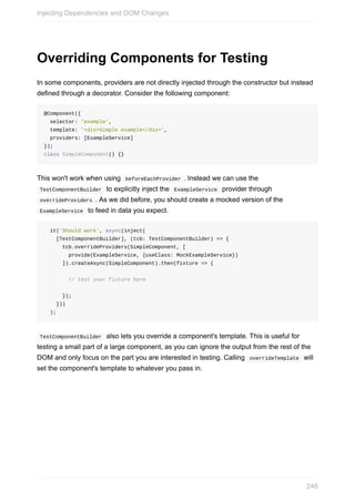 Overriding	Components	for	Testing
In	some	components,	providers	are	not	directly	injected	through	the	constructor	but	instead
defined	through	a	decorator.	Consider	the	following	component:
@Component({
		selector:	'example',
		template:	'<div>Simple	example</div>',
		providers:	[ExampleService]
});
class	SimpleComponent()	{}
This	won't	work	when	using		beforeEachProvider	.	Instead	we	can	use	the
	TestComponentBuilder		to	explicitly	inject	the		ExampleService		provider	through
	overrideProviders	.	As	we	did	before,	you	should	create	a	mocked	version	of	the
	ExampleService		to	feed	in	data	you	expect.
		it('Should	work',	async(inject(
				[TestComponentBuilder],	(tcb:	TestComponentBuilder)	=>	{
						tcb.overrideProviders(SimpleComponent,	[
								provide(ExampleService,	{useClass:	MockExampleService})
						]).createAsync(SimpleComponent).then(fixture	=>	{
								//	test	your	fixture	here
						});
				}))
		);
	TestComponentBuilder		also	lets	you	override	a	component's	template.	This	is	useful	for
testing	a	small	part	of	a	large	component,	as	you	can	ignore	the	output	from	the	rest	of	the
DOM	and	only	focus	on	the	part	you	are	interested	in	testing.	Calling		overrideTemplate		will
set	the	component's	template	to	whatever	you	pass	in.
Injecting	Dependencies	and	DOM	Changes
248
 