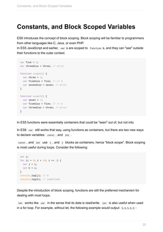 Constants,	and	Block	Scoped	Variables
ES6	introduces	the	concept	of	block	scoping.	Block	scoping	will	be	familiar	to	programmers
from	other	languages	like	C,	Java,	or	even	PHP.
In	ES5	JavaScript	and	earlier,		var	s	are	scoped	to		function	s,	and	they	can	"see"	outside
their	functions	to	the	outer	context.
var	five	=	5;
var	threeAlso	=	three;	//	error
function	scope1()	{
		var	three	=	3;
		var	fiveAlso	=	five;	//	==	5
		var	sevenAlso	=	seven;	//	error
}
function	scopt2()	{
		var	seven	=	7;
		var	fiveAlso	=	five;	//	==	5
		var	threeAlso	=	three;	//	error
}
In	ES5	functions	were	essentially	containers	that	could	be	"seen"	out	of,	but	not	into.
In	ES6		var		still	works	that	way,	using	functions	as	containers,	but	there	are	two	new	ways
to	declare	variables:		const	,	and		let	.
	const	,	and		let		use		{	,	and		}		blocks	as	containers,	hence	"block	scope".	Block	scoping
is	most	useful	during	loops.	Consider	the	following:
var	i;
for	(i	=	0;	i	<	10;	i	+=	1)	{
		var	j	=	i;
		let	k	=	i;
}
console.log(j);	//	9
console.log(k);	//	undefined
Despite	the	introduction	of	block	scoping,	functions	are	still	the	preferred	mechanism	for
dealing	with	most	loops.
	let		works	like		var		in	the	sense	that	its	data	is	read/write.		let		is	also	useful	when	used
in	a	for	loop.	For	example,	without	let,	the	following	example	would	output		5,5,5,5,5	:
Constants,	and	Block	Scoped	Variables
25
 