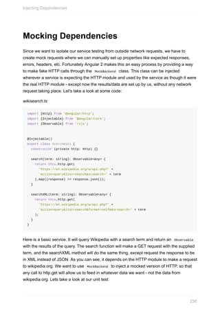 Mocking	Dependencies
Since	we	want	to	isolate	our	service	testing	from	outside	network	requests,	we	have	to
create	mock	requests	where	we	can	manually	set	up	properties	like	expected	responses,
errors,	headers,	etc.	Fortunately	Angular	2	makes	this	an	easy	process	by	providing	a	way
to	make	fake	HTTP	calls	through	the		MockBackend		class.	This	class	can	be	injected
wherever	a	service	is	expecting	the	HTTP	module	and	used	by	the	service	as	though	it	were
the	real	HTTP	module	-	except	now	the	results/data	are	set	up	by	us,	without	any	network
request	taking	place.	Let's	take	a	look	at	some	code:
wikisearch.ts
import	{Http}	from	'@angular/http';
import	{Injectable}	from	'@angular/core';
import	{Observable}	from	'rxjs';
@Injectable()
export	class	SearchWiki	{
		constructor	(private	http:	Http)	{}
		search(term:	string):	Observable<any>	{
				return	this.http.get(
						'https://en.wikipedia.org/w/api.php?'	+
						'action=query&list=search&srsearch='	+	term
				).map((response)	=>	response.json());
		}
		searchXML(term:	string):	Observable<any>	{
				return	this.http.get(
						'https://en.wikipedia.org/w/api.php?'	+
						'action=query&list=search&format=xmlfm&srsearch='	+	term
				);
		}
}
Here	is	a	basic	service.	It	will	query	Wikipedia	with	a	search	term	and	return	an		Observable	
with	the	results	of	the	query.	The	search	function	will	make	a	GET	request	with	the	supplied
term,	and	the	searchXML	method	will	do	the	same	thing,	except	request	the	response	to	be
in	XML	instead	of	JSON.	As	you	can	see,	it	depends	on	the	HTTP	module	to	make	a	request
to	wikipedia.org.	We	want	to	use		MockBackend		to	inject	a	mocked	version	of	HTTP,	so	that
any	call	to	http.get	will	allow	us	to	feed	in	whatever	data	we	want	-	not	the	data	from
wikipedia.org.	Lets	take	a	look	at	our	unit	test:
Injecting	Dependencies
256
 