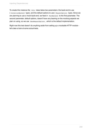 To	create	this	instance	the		Http		class	takes	two	parameters:	the	back-end	to	use
(	ConnectionBackend		type),	and	the	default	options	to	use	(	RequestOptions		type).	Since	we
are	planning	to	use	a	mock	back-end,	we	feed	in		MockBackend		to	the	first	parameter.	The
second	parameter,	default	options,	doesn't	have	any	bearing	on	the	mocking	aspects	we
plan	on	using,	so	we	use		BaseRequestOptions	,	which	is	the	default	implementation.
Right	now	this	test	doesn't	do	anything	aside	from	setting	up	a	mockable	HTTP	module	-
let's	take	a	look	at	some	actual	tests.
Injecting	Dependencies
258
 