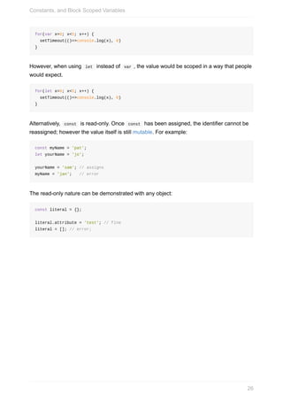 for(var	x=0;	x<5;	x++)	{
		setTimeout(()=>console.log(x),	0)
}
However,	when	using		let		instead	of		var	,	the	value	would	be	scoped	in	a	way	that	people
would	expect.
for(let	x=0;	x<5;	x++)	{
		setTimeout(()=>console.log(x),	0)
}
Alternatively,		const		is	read-only.	Once		const		has	been	assigned,	the	identifier	cannot	be
reassigned;	however	the	value	itself	is	still	mutable.	For	example:
const	myName	=	'pat';
let	yourName	=	'jo';
yourName	=	'sam';	//	assigns
myName	=	'jan';			//	error
The	read-only	nature	can	be	demonstrated	with	any	object:
const	literal	=	{};
literal.attribute	=	'test';	//	fine
literal	=	[];	//	error;
Constants,	and	Block	Scoped	Variables
26
 