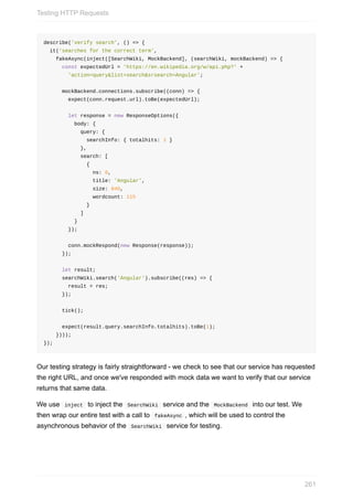 describe('verify	search',	()	=>	{
		it('searches	for	the	correct	term',
				fakeAsync(inject([SearchWiki,	MockBackend],	(searchWiki,	mockBackend)	=>	{
						const	expectedUrl	=	'https://en.wikipedia.org/w/api.php?'	+
								'action=query&list=search&srsearch=Angular';
						mockBackend.connections.subscribe((conn)	=>	{
								expect(conn.request.url).toBe(expectedUrl);
								let	response	=	new	ResponseOptions({
										body:	{
												query:	{
														searchInfo:	{	totalhits:	1	}
												},
												search:	[
														{
																ns:	0,
																title:	'Angular',
																size:	840,
																wordcount:	115
														}
												]
										}
								});
								conn.mockRespond(new	Response(response));
						});
						let	result;
						searchWiki.search('Angular').subscribe((res)	=>	{
								result	=	res;
						});
						tick();
						expect(result.query.searchInfo.totalhits).toBe(1);
				})));
});
Our	testing	strategy	is	fairly	straightforward	-	we	check	to	see	that	our	service	has	requested
the	right	URL,	and	once	we've	responded	with	mock	data	we	want	to	verify	that	our	service
returns	that	same	data.
We	use		inject		to	inject	the		SearchWiki		service	and	the		MockBackend		into	our	test.	We
then	wrap	our	entire	test	with	a	call	to		fakeAsync	,	which	will	be	used	to	control	the
asynchronous	behavior	of	the		SearchWiki		service	for	testing.
Testing	HTTP	Requests
261
 