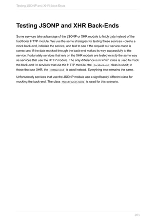 Testing	JSONP	and	XHR	Back-Ends
Some	services	take	advantage	of	the	JSONP	or	XHR	module	to	fetch	data	instead	of	the
traditional	HTTP	module.	We	use	the	same	strategies	for	testing	these	services	-	create	a
mock	back-end,	initialize	the	service,	and	test	to	see	if	the	request	our	service	made	is
correct	and	if	the	data	mocked	through	the	back-end	makes	its	way	successfully	to	the
service.	Fortunately	services	that	rely	on	the	XHR	module	are	tested	exactly	the	same	way
as	services	that	use	the	HTTP	module.	The	only	difference	is	in	which	class	is	used	to	mock
the	back-end.	In	services	that	use	the	HTTP	module,	the		MockBackend		class	is	used;	in
those	that	use	XHR,	the		XHRBackend		is	used	instead.	Everything	else	remains	the	same.
Unfortunately	services	that	use	the	JSONP	module	use	a	significantly	different	class	for
mocking	the	back-end.	The	class		MockBrowserJsonp		is	used	for	this	scenario.
Testing	JSONP	and	XHR	Back-Ends
263
 