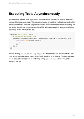 Executing	Tests	Asynchronously
Since	services	operate	in	an	asynchronous	manner	it	may	be	useful	to	execute	a	service's
entire	unit	test	asynchronously.	This	can	speed	up	the	overall	time	it	takes	to	complete	a	full
testing	cycle	since	a	particular	long	unit	test	will	not	block	other	unit	tests	from	executing.	We
can	set	up	our	unit	test	to	return	a	promise,	which	will	resolve	as	either	a	success	or	failure
depending	on	the	activity	of	the	test.
describe('verify	search',	()	=>	{
		it('searches	for	the	correct	term',
				fakeAsync(injectAsync([SearchWiki,	MockBackend],	(searchWiki,	mockBackend)	=>	{
								return	new	Promise((pass,	fail)	=>	{
										...
								});
				})));
});
Instead	of	using		inject	,	we	use		injectAsync		to	fulfill	dependencies	and	execute	the	test
in	an	asynchronous	process.	Using		injectAsync		requires	us	to	return	a	Promise,	which	we
use	to	resolve	the	competition	of	our	test	by	calling		pass	,	or		fail	,	depending	on	the
results	of	our	test.
Executing	Tests	Asynchronously
264
 