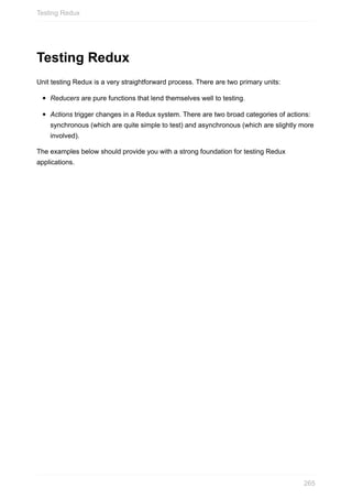Testing	Redux
Unit	testing	Redux	is	a	very	straightforward	process.	There	are	two	primary	units:
Reducers	are	pure	functions	that	lend	themselves	well	to	testing.
Actions	trigger	changes	in	a	Redux	system.	There	are	two	broad	categories	of	actions:
synchronous	(which	are	quite	simple	to	test)	and	asynchronous	(which	are	slightly	more
involved).
The	examples	below	should	provide	you	with	a	strong	foundation	for	testing	Redux
applications.
Testing	Redux
265
 