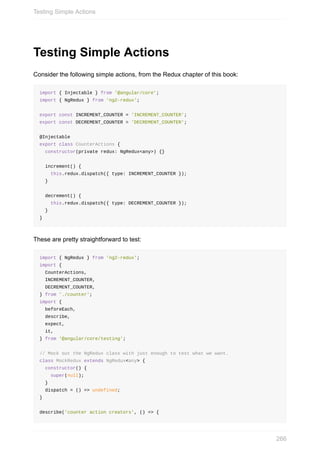 Testing	Simple	Actions
Consider	the	following	simple	actions,	from	the	Redux	chapter	of	this	book:
import	{	Injectable	}	from	'@angular/core';
import	{	NgRedux	}	from	'ng2-redux';
export	const	INCREMENT_COUNTER	=	'INCREMENT_COUNTER';
export	const	DECREMENT_COUNTER	=	'DECREMENT_COUNTER';
@Injectable
export	class	CounterActions	{
		constructor(private	redux:	NgRedux<any>)	{}
		increment()	{
				this.redux.dispatch({	type:	INCREMENT_COUNTER	});
		}
		decrement()	{
				this.redux.dispatch({	type:	DECREMENT_COUNTER	});
		}
}
These	are	pretty	straightforward	to	test:
import	{	NgRedux	}	from	'ng2-redux';
import	{
		CounterActions,
		INCREMENT_COUNTER,
		DECREMENT_COUNTER,
}	from	'./counter';
import	{
		beforeEach,
		describe,
		expect,
		it,
}	from	'@angular/core/testing';
//	Mock	out	the	NgRedux	class	with	just	enough	to	test	what	we	want.
class	MockRedux	extends	NgRedux<any>	{
		constructor()	{
				super(null);
		}
		dispatch	=	()	=>	undefined;
}
describe('counter	action	creators',	()	=>	{
Testing	Simple	Actions
266
 