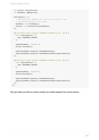 let	actions:	CounterActions;
		let	mockRedux:	NgRedux<any>;
		beforeEach(()	=>	{
				//	Initialize	mock	NgRedux	and	create	a	new	instance	of	the
				//	ActionCreatorService	to	be	tested.
				mockRedux	=	new	MockRedux();
				actions	=	new	CounterActions(mockRedux);
		});
		it('increment	should	dispatch	INCREMENT_COUNTER	action',	()	=>	{
				const	expectedAction	=	{
						type:	INCREMENT_COUNTER
				};
				spyOn(mockRedux,	'dispatch');
				actions.increment();
				expect(mockRedux.dispatch).toHaveBeenCalled();
				expect(mockRedux.dispatch).toHaveBeenCalledWith(expectedAction);
		});
		it('decrement	should	dispatch	DECREMENT_COUNTER	action',	()	=>	{
				const	expectedAction	=	{
						type:	DECREMENT_COUNTER
				};
				spyOn(mockRedux,	'dispatch');
				actions.decrement();
				expect(mockRedux.dispatch).toHaveBeenCalled();
				expect(mockRedux.dispatch).toHaveBeenCalledWith(expectedAction);
		});
});
We	just	make	sure	that	our	action	creators	do	indeed	dispatch	the	correct	actions.
Testing	Simple	Actions
267
 