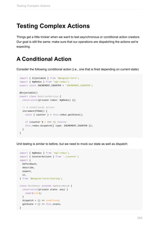 Testing	Complex	Actions
Things	get	a	little	trickier	when	we	want	to	test	asynchronous	or	conditional	action	creators.
Our	goal	is	still	the	same:	make	sure	that	our	operations	are	dispatching	the	actions	we're
expecting.
A	Conditional	Action
Consider	the	following	conditional	action	(i.e.,	one	that	is	fired	depending	on	current	state):
import	{	Injectable	}	from	'@angular/core';
import	{	NgRedux	}	from	'ng2-redux';
export	const	INCREMENT_COUNTER	=	'INCREMENT_COUNTER';
@Injectable()
export	class	MyActionService	{
		constructor(private	redux:	NgRedux)	{};
		//	A	conditional	action
		incrementIfOdd()	{
				const	{	counter	}	=	this.redux.getState();
				if	(counter	%	2	===	0)	return;
				this.redux.dispatch({	type:	INCREMENT_COUNTER	});
		}
}
Unit	testing	is	similar	to	before,	but	we	need	to	mock	our	state	as	well	as	dispatch:
import	{	NgRedux	}	from	'ng2-redux';
import	{	CounterActions	}	from	'./counter';
import	{
		beforeEach,
		describe,
		expect,
		it,
}	from	'@angular/core/testing';
class	MockRedux	extends	NgRedux<any>	{
		constructor(private	state:	any)	{
				super(null);
		}
		dispatch	=	()	=>	undefined;
		getState	=	()	=>	this.state;
}
Testing	Complex	Actions
268
 