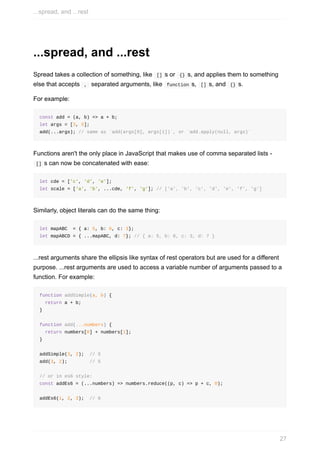 ...spread,	and	...rest
Spread	takes	a	collection	of	something,	like		[]	s	or		{}	s,	and	applies	them	to	something
else	that	accepts		,		separated	arguments,	like		function	s,		[]	s,	and		{}	s.
For	example:
const	add	=	(a,	b)	=>	a	+	b;
let	args	=	[3,	5];
add(...args);	//	same	as	`add(args[0],	args[1])`,	or	`add.apply(null,	args)`
Functions	aren't	the	only	place	in	JavaScript	that	makes	use	of	comma	separated	lists	-
	[]	s	can	now	be	concatenated	with	ease:
let	cde	=	['c',	'd',	'e'];
let	scale	=	['a',	'b',	...cde,	'f',	'g'];	//	['a',	'b',	'c',	'd',	'e',	'f',	'g']
Similarly,	object	literals	can	do	the	same	thing:
let	mapABC		=	{	a:	5,	b:	6,	c:	3};
let	mapABCD	=	{	...mapABC,	d:	7};	//	{	a:	5,	b:	6,	c:	3,	d:	7	}
...rest	arguments	share	the	ellipsis	like	syntax	of	rest	operators	but	are	used	for	a	different
purpose.	...rest	arguments	are	used	to	access	a	variable	number	of	arguments	passed	to	a
function.	For	example:
function	addSimple(a,	b)	{
		return	a	+	b;
}
function	add(...numbers)	{
		return	numbers[0]	+	numbers[1];
}
addSimple(3,	2);		//	5
add(3,	2);								//	5
//	or	in	es6	style:
const	addEs6	=	(...numbers)	=>	numbers.reduce((p,	c)	=>	p	+	c,	0);
addEs6(1,	2,	3);		//	6
...spread,	and	...rest
27
 