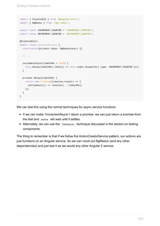 import	{	Injectable	}	from	'@angular/core';
import	{	NgRedux	}	from	'ng2-redux';
export	const	INCREMENT_COUNTER	=	'INCREMENT_COUNTER';
export	const	DECREMENT_COUNTER	=	'DECREMENT_COUNTER';
@Injectable()
export	class	CounterActions	{
		constructor(private	redux:	NgRedux<any>)	{}
		//	...
		incrementAsync(timeInMs	=	1000)	{
				this.delay(timeInMs).then(()	=>	this.redux.dispatch({	type:	INCREMENT_COUNTER	}));
		}
		private	delay(timeInMs)	{
				return	new	Promise((resolve,reject)	=>	{
						setTimeout(()	=>	resolve()	,	timeInMs);
				});
		}
}
We	can	test	this	using	the	normal	techniques	for	async	service	functions:
If	we	can	make	1incrementAsync1	return	a	promise,	we	can	just	return	a	promise	from
the	test	and		mocha		will	wait	until	it	settles.
Alternately,	we	can	use	the		fakeAsync		technique	discussed	in	the	section	on	testing
components.
The	thing	to	remember	is	that	if	we	follow	the	ActionCreatorService	pattern,	our	actions	are
just	functions	on	an	Angular	service.	So	we	can	mock	out	NgRedux	(and	any	other
dependencies)	and	just	test	it	as	we	would	any	other	Angular	2	service.
Testing	Complex	Actions
270
 