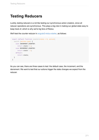 Testing	Reducers
Luckily,	testing	reducers	is	a	lot	like	testing	our	synchronous	action	creators,	since	all
reducer	operations	are	synchronous.	This	plays	a	big	role	in	making	our	global	state	easy	to
keep	track	of,	which	is	why	we're	big	fans	of	Redux.
We'll	test	the	counter	reducer	in	angular2-redux-starter,	as	follows:
export	default	function	counter(state	=	0,	action)
		switch	(action.type)	{
				case	INCREMENT_COUNTER:
						return	state	+	1;
				case	DECREMENT_COUNTER:
						return	state	-	1;
				default:
						return	state;
		}
}
As	you	can	see,	there	are	three	cases	to	test:	the	default	case,	the	increment,	and	the
decrement.	We	want	to	test	that	our	actions	trigger	the	state	changes	we	expect	from	the
reducer.
Testing	Reducers
271
 