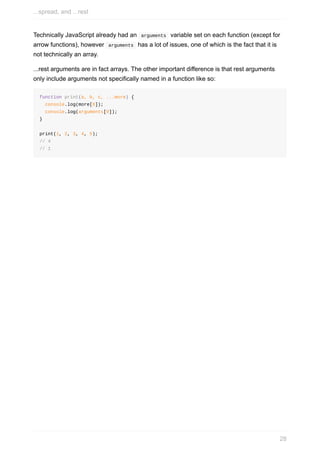 Technically	JavaScript	already	had	an		arguments		variable	set	on	each	function	(except	for
arrow	functions),	however		arguments		has	a	lot	of	issues,	one	of	which	is	the	fact	that	it	is
not	technically	an	array.
...rest	arguments	are	in	fact	arrays.	The	other	important	difference	is	that	rest	arguments
only	include	arguments	not	specifically	named	in	a	function	like	so:
function	print(a,	b,	c,	...more)	{
		console.log(more[0]);
		console.log(arguments[0]);
}
print(1,	2,	3,	4,	5);
//	4
//	1
...spread,	and	...rest
28
 