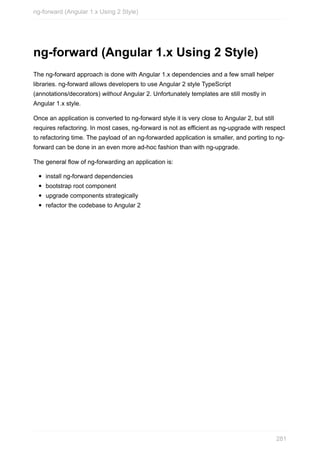 ng-forward	(Angular	1.x	Using	2	Style)
The	ng-forward	approach	is	done	with	Angular	1.x	dependencies	and	a	few	small	helper
libraries.	ng-forward	allows	developers	to	use	Angular	2	style	TypeScript
(annotations/decorators)	without	Angular	2.	Unfortunately	templates	are	still	mostly	in
Angular	1.x	style.
Once	an	application	is	converted	to	ng-forward	style	it	is	very	close	to	Angular	2,	but	still
requires	refactoring.	In	most	cases,	ng-forward	is	not	as	efficient	as	ng-upgrade	with	respect
to	refactoring	time.	The	payload	of	an	ng-forwarded	application	is	smaller,	and	porting	to	ng-
forward	can	be	done	in	an	even	more	ad-hoc	fashion	than	with	ng-upgrade.
The	general	flow	of	ng-forwarding	an	application	is:
install	ng-forward	dependencies
bootstrap	root	component
upgrade	components	strategically
refactor	the	codebase	to	Angular	2
ng-forward	(Angular	1.x	Using	2	Style)
281
 