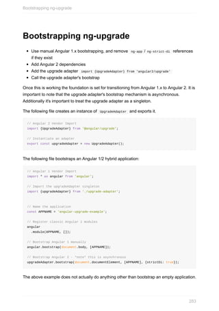 Bootstrapping	ng-upgrade
Use	manual	Angular	1.x	bootstrapping,	and	remove		ng-app	/	ng-strict-di		references
if	they	exist
Add	Angular	2	dependencies
Add	the	upgrade	adapter		import	{UpgradeAdapter}	from	'angular2/upgrade'	
Call	the	upgrade	adapter's	bootstrap
Once	this	is	working	the	foundation	is	set	for	transitioning	from	Angular	1.x	to	Angular	2.	It	is
important	to	note	that	the	upgrade	adapter's	bootstrap	mechanism	is	asynchronous.
Additionally	it's	important	to	treat	the	upgrade	adapter	as	a	singleton.
The	following	file	creates	an	instance	of		UpgradeAdapter		and	exports	it.
//	Angular	2	Vendor	Import
import	{UpgradeAdapter}	from	'@angular/upgrade';
//	Instantiate	an	adapter
export	const	upgradeAdapter	=	new	UpgradeAdapter();
The	following	file	bootstraps	an	Angular	1/2	hybrid	application:
//	Angular	1	Vendor	Import
import	*	as	angular	from	'angular';
//	Import	the	upgradeAdapter	singleton
import	{upgradeAdapter}	from	'./upgrade-adapter';
//	Name	the	application
const	APPNAME	=	'angular-upgrade-example';
//	Register	classic	Angular	1	modules
angular
		.module(APPNAME,	[]);
//	Bootstrap	Angular	1	manually
angular.bootstrap(document.body,	[APPNAME]);
//	Bootstrap	Angular	2	-	*note*	this	is	asynchronous
upgradeAdapter.bootstrap(document.documentElement,	[APPNAME],	{strictDi:	true});
The	above	example	does	not	actually	do	anything	other	than	bootstrap	an	empty	application.
Bootstrapping	ng-upgrade
283
 