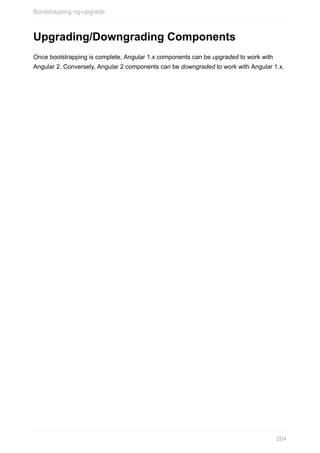 Upgrading/Downgrading	Components
Once	bootstrapping	is	complete,	Angular	1.x	components	can	be	upgraded	to	work	with
Angular	2.	Conversely,	Angular	2	components	can	be	downgraded	to	work	with	Angular	1.x.
Bootstrapping	ng-upgrade
284
 
