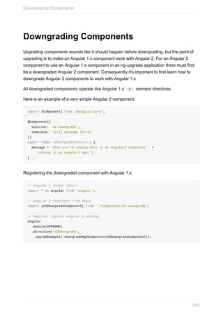 Downgrading	Components
Upgrading	components	sounds	like	it	should	happen	before	downgrading,	but	the	point	of
upgrading	is	to	make	an	Angular	1.x	component	work	with	Angular	2.	For	an	Angular	2
component	to	use	an	Angular	1.x	component	in	an	ng-upgrade	application	there	must	first
be	a	downgraded	Angular	2	component.	Consequently	it's	important	to	first	learn	how	to
downgrade	Angular	2	components	to	work	with	Angular	1.x
All	downgraded	components	operate	like	Angular	1.x		'E'		element	directives.
Here	is	an	example	of	a	very	simple	Angular	2	component:
import	{Component}	from	'@angular/core';
@Component({
		selector:	'a2-downgrade',
		template:	'<p>{{	message	}}</p>'
})
export	class	A2DowngradeComponent	{
		message	=	`What	you're	seeing	here	is	an	Angular2	component	`	+
				`running	in	an	Angular1	app!`;
}
Registering	the	downgraded	component	with	Angular	1.x:
//	Angular	1	Vendor	Import
import	*	as	angular	from	'angular';
//	Angular	2	component	from	above
import	{A2DowngradeComponent}	from	'./components/a2-downgrade';
//	Register	classic	Angular	1	modules
angular
		.module(APPNAME)
		.directive('a2Downgrade',	
				upgradeAdapter.downgradeNg2Component(A2DowngradeComponent));
Downgrading	Components
285
 