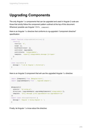 Upgrading	Components
The	only	Angular	1.x	components	that	can	be	upgraded	and	used	in	Angular	2	code	are
those	that	strictly	follow	the	component	pattern	outlined	at	the	top	of	this	document.
Wherever	possible	use	Angular	1.5+'s		.component	.
Here	is	an	Angular	1.x	directive	that	conforms	to	ng-upgrade's	"component	directive"
specification:
export	function	a1UpgradableDirective()	{
		return	{
				restrict:	'E',
				scope:	{},
				bindToController:	{},
				controller:	Upgradable,
				controllerAs:	'a1Upgradable',
				template:	`<span>{{	a1Upgradable.message	}}</span>`
		};
}
class	Upgradable	{
		message	=	'I	am	an	Angular	1	Directive';
}
Here	is	an	Angular	2	component	that	will	use	the	upgraded	Angular	1.x	directive:
import	{Component}	from	'@angular/core';
import	{upgradeAdapter}	from	'../upgrade-adapter';
@Component({
		selector:	'a2-using-a1',
		directives:	[upgradeAdapter.upgradeNg1Component('a1Upgradable')],
		template:	`<p>{{	message	}}<a1-upgradable></a1-upgradable></p>`
})
export	class	A2UsingA1Component	{
		message	=	'Angular	2	Using	Angular	1:	';
}
Finally,	let	Angular	1.x	know	about	the	directive:
Upgrading	Components
286
 