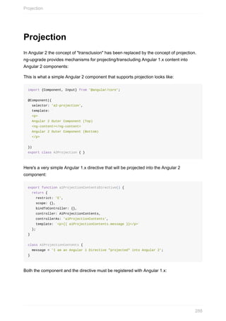 Projection
In	Angular	2	the	concept	of	"transclusion"	has	been	replaced	by	the	concept	of	projection.
ng-upgrade	provides	mechanisms	for	projecting/transcluding	Angular	1.x	content	into
Angular	2	components:
This	is	what	a	simple	Angular	2	component	that	supports	projection	looks	like:
import	{Component,	Input}	from	'@angular/core';
@Component({
		selector:	'a2-projection',
		template:	`
		<p>
		Angular	2	Outer	Component	(Top)
		<ng-content></ng-content>
		Angular	2	Outer	Component	(Bottom)
		</p>
		`
})
export	class	A2Projection	{	}
Here's	a	very	simple	Angular	1.x	directive	that	will	be	projected	into	the	Angular	2
component:
export	function	a1ProjectionContentsDirective()	{
		return	{
				restrict:	'E',
				scope:	{},
				bindToController:	{},
				controller:	A1ProjectionContents,
				controllerAs:	'a1ProjectionContents',
				template:	`<p>{{	a1ProjectionContents.message	}}</p>`
		};
}
class	A1ProjectionContents	{
		message	=	'I	am	an	Angular	1	Directive	"projected"	into	Angular	2';
}
Both	the	component	and	the	directive	must	be	registered	with	Angular	1.x:
Projection
288
 