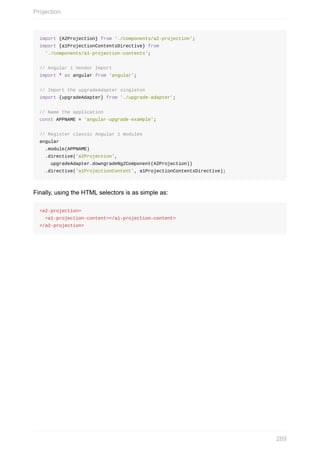 import	{A2Projection}	from	'./components/a2-projection';
import	{a1ProjectionContentsDirective}	from
		'./components/a1-projection-contents';
//	Angular	1	Vendor	Import
import	*	as	angular	from	'angular';
//	Import	the	upgradeAdapter	singleton
import	{upgradeAdapter}	from	'./upgrade-adapter';
//	Name	the	application
const	APPNAME	=	'angular-upgrade-example';
//	Register	classic	Angular	1	modules
angular
		.module(APPNAME)
		.directive('a2Projection',
				upgradeAdapter.downgradeNg2Component(A2Projection))
		.directive('a1ProjectionContent',	a1ProjectionContentsDirective);
Finally,	using	the	HTML	selectors	is	as	simple	as:
<a2-projection>
		<a1-projection-content></a1-projection-content>
</a2-projection>
Projection
289
 