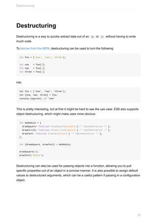 Destructuring
Destructuring	is	a	way	to	quickly	extract	data	out	of	an		{}		or		[]		without	having	to	write
much	code.
To	borrow	from	the	MDN,	destructuring	can	be	used	to	turn	the	following:
let	foo	=	['one',	'two',	'three'];
let	one			=	foo[0];
let	two			=	foo[1];
let	three	=	foo[2];
into
let	foo	=	['one',	'two',	'three'];
let	[one,	two,	three]	=	foo;
console.log(one);	//	'one'
This	is	pretty	interesting,	but	at	first	it	might	be	hard	to	see	the	use	case.	ES6	also	supports
object	destructuring,	which	might	make	uses	more	obvious:
let	myModule	=	{
		drawSquare:	function	drawSquare(length)	{	/*	implementation	*/	},
		drawCircle:	function	drawCircle(radius)	{	/*	implementation	*/	},
		drawText:	function	drawText(text)	{	/*	implementation	*/	},
};
let	{drawSquare,	drawText}	=	myModule;
drawSquare(5);
drawText('hello');
Destructuring	can	also	be	used	for	passing	objects	into	a	function,	allowing	you	to	pull
specific	properties	out	of	an	object	in	a	concise	manner.	It	is	also	possible	to	assign	default
values	to	destructured	arguments,	which	can	be	a	useful	pattern	if	passing	in	a	configuration
object.
Destructuring
29
 