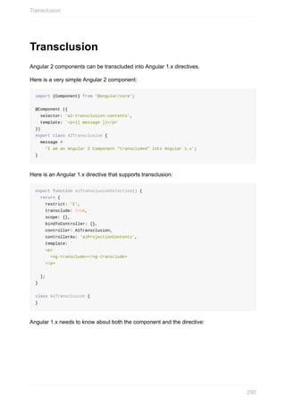 Transclusion
Angular	2	components	can	be	transcluded	into	Angular	1.x	directives.
Here	is	a	very	simple	Angular	2	component:
import	{Component}	from	'@angular/core';
@Component	({
		selector:	'a2-transclusion-contents',
		template:	`<p>{{	message	}}</p>`
})
export	class	A2Transclusion	{
		message	=
				'I	am	an	Angular	2	Component	"transcluded"	into	Angular	1.x';
}
Here	is	an	Angular	1.x	directive	that	supports	transclusion:
export	function	a1TransclusionDirective()	{
		return	{
				restrict:	'E',
				transclude:	true,
				scope:	{},
				bindToController:	{},
				controller:	A1Transclusion,
				controllerAs:	'a1ProjectionContents',
				template:	`
				<p>
						<ng-transclude></ng-transclude>
				</p>
				`
		};
}
class	A1Transclusion	{
}
Angular	1.x	needs	to	know	about	both	the	component	and	the	directive:
Transclusion
290
 
