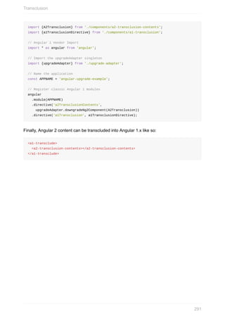 import	{A2Transclusion}	from	'./components/a2-transclusion-contents';
import	{a1TransclusionDirective}	from	'./components/a1-transclusion';
//	Angular	1	Vendor	Import
import	*	as	angular	from	'angular';
//	Import	the	upgradeAdapter	singleton
import	{upgradeAdapter}	from	'./upgrade-adapter';
//	Name	the	application
const	APPNAME	=	'angular-upgrade-example';
//	Register	classic	Angular	1	modules
angular
		.module(APPNAME)
		.directive('a2TransclusionContents',
				upgradeAdapter.downgradeNg2Component(A2Transclusion))
		.directive('a1Transclusion',	a1TransclusionDirective);
Finally,	Angular	2	content	can	be	transcluded	into	Angular	1.x	like	so:
<a1-transclude>
		<a2-transclusion-contents></a2-transclusion-contents>
</a1-transclude>
Transclusion
291
 