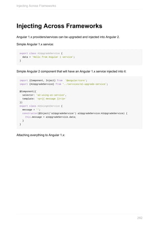 Injecting	Across	Frameworks
Angular	1.x	providers/services	can	be	upgraded	and	injected	into	Angular	2.
Simple	Angular	1.x	service:
export	class	A1UpgradeService	{
		data	=	'Hello	from	Angular	1	service';
}
Simple	Angular	2	component	that	will	have	an	Angular	1.x	service	injected	into	it:
import	{Component,	Inject}	from		'@angular/core';
import	{A1UpgradeService}	from	'../services/a1-upgrade-service';
@Component({
		selector:	'a2-using-a1-service',
		template:	`<p>{{	message	}}</p>`
})
export	class	A2UsingA1Service	{
		message	=	'';
		constructor(@Inject('a1UpgradeService')	a1UpgradeService:A1UpgradeService)	{
				this.message	=	a1UpgradeService.data;
		}
}
Attaching	everything	to	Angular	1.x:
Injecting	Across	Frameworks
292
 