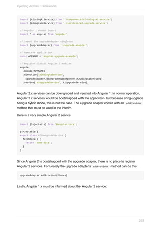 import	{A2UsingA1Service}	from	'./components/a2-using-a1-service';
import	{A1UpgradeService}	from	'./services/a1-upgrade-service';
//	Angular	1	Vendor	Import
import	*	as	angular	from	'angular';
//	Import	the	upgradeAdapter	singleton
import	{upgradeAdapter}	from	'./upgrade-adapter';
//	Name	the	application
const	APPNAME	=	'angular-upgrade-example';
//	Register	classic	Angular	1	modules
angular
		.module(APPNAME)
		.directive('a2UsingA1Service',
				upgradeAdapter.downgradeNg2Component(A2UsingA1Service))
		.service('a1UpgradeService',	A1UpgradeService);
Angular	2.x	services	can	be	downgraded	and	injected	into	Angular	1.	In	normal	operation,
Angular	2.x	services	would	be	bootstrapped	with	the	application,	but	because	of	ng-upgrade
being	a	hybrid	mode,	this	is	not	the	case.	The	upgrade	adapter	comes	with	an		addProvider	
method	that	must	be	used	in	the	interim.
Here	is	a	very	simple	Angular	2	service:
import	{Injectable}	from	'@angular/core';
@Injectable()
export	class	A2DowngradeService	{
		fetchData()	{
				return	'some	data';
		}
}
Since	Angular	2	is	bootstrapped	with	the	upgrade	adapter,	there	is	no	place	to	register
Angular	2	services.	Fortunately	the	upgrade	adapter's		addProvider		method	can	do	this:
upgradeAdapter.addProvider(Phones);
Lastly,	Angular	1.x	must	be	informed	about	the	Angular	2	service:
Injecting	Across	Frameworks
293
 