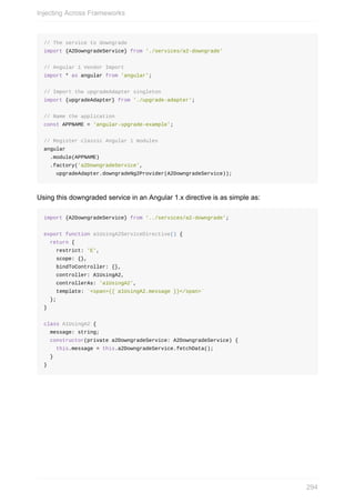 //	The	service	to	downgrade
import	{A2DowngradeService}	from	'./services/a2-downgrade'
//	Angular	1	Vendor	Import
import	*	as	angular	from	'angular';
//	Import	the	upgradeAdapter	singleton
import	{upgradeAdapter}	from	'./upgrade-adapter';
//	Name	the	application
const	APPNAME	=	'angular-upgrade-example';
//	Register	classic	Angular	1	modules
angular
		.module(APPNAME)
		.factory('a2DowngradeService',
				upgradeAdapter.downgradeNg2Provider(A2DowngradeService));
Using	this	downgraded	service	in	an	Angular	1.x	directive	is	as	simple	as:
import	{A2DowngradeService}	from	'../services/a2-downgrade';
export	function	a1UsingA2ServiceDirective()	{
		return	{
				restrict:	'E',
				scope:	{},
				bindToController:	{},
				controller:	A1UsingA2,
				controllerAs:	'a1UsingA2',
				template:	`<span>{{	a1UsingA2.message	}}</span>`
		};
}
class	A1UsingA2	{
		message:	string;
		constructor(private	a2DowngradeService:	A2DowngradeService)	{
				this.message	=	this.a2DowngradeService.fetchData();
		}
}
Injecting	Across	Frameworks
294
 