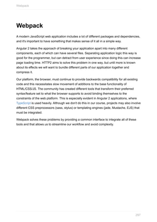 Webpack
A	modern	JavaScript	web	application	includes	a	lot	of	different	packages	and	dependencies,
and	it's	important	to	have	something	that	makes	sense	of	it	all	in	a	simple	way.
Angular	2	takes	the	approach	of	breaking	your	application	apart	into	many	different
components,	each	of	which	can	have	several	files.	Separating	application	logic	this	way	is
good	for	the	programmer,	but	can	detract	from	user	experience	since	doing	this	can	increase
page	loading	time.	HTTP2	aims	to	solve	this	problem	in	one	way,	but	until	more	is	known
about	its	effects	we	will	want	to	bundle	different	parts	of	our	application	together	and
compress	it.
Our	platform,	the	browser,	must	continue	to	provide	backwards	compatibility	for	all	existing
code	and	this	necessitates	slow	movement	of	additions	to	the	base	functionality	of
HTML/CSS/JS.	The	community	has	created	different	tools	that	transform	their	preferred
syntax/feature	set	to	what	the	browser	supports	to	avoid	binding	themselves	to	the
constraints	of	the	web	platform.	This	is	especially	evident	in	Angular	2	applications,	where
TypeScript	is	used	heavily.	Although	we	don't	do	this	in	our	course,	projects	may	also	involve
different	CSS	preprocessors	(sass,	stylus)	or	templating	engines	(jade,	Mustache,	EJS)	that
must	be	integrated.
Webpack	solves	these	problems	by	providing	a	common	interface	to	integrate	all	of	these
tools	and	that	allows	us	to	streamline	our	workflow	and	avoid	complexity.
Webpack
297
 