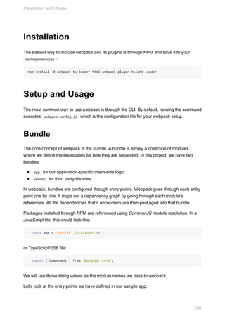 Installation
The	easiest	way	to	include	webpack	and	its	plugins	is	through	NPM	and	save	it	to	your
	devDependencies	:
npm	install	-D	webpack	ts-loader	html-webpack-plugin	tslint-loader
Setup	and	Usage
The	most	common	way	to	use	webpack	is	through	the	CLI.	By	default,	running	the	command
executes		webpack.config.js		which	is	the	configuration	file	for	your	webpack	setup.
Bundle
The	core	concept	of	webpack	is	the	bundle.	A	bundle	is	simply	a	collection	of	modules,
where	we	define	the	boundaries	for	how	they	are	separated.	In	this	project,	we	have	two
bundles:
	app		for	our	application-specific	client-side	logic
	vendor		for	third	party	libraries
In	webpack,	bundles	are	configured	through	entry	points.	Webpack	goes	through	each	entry
point	one	by	one.	It	maps	out	a	dependency	graph	by	going	through	each	module's
references.	All	the	dependencies	that	it	encounters	are	then	packaged	into	that	bundle.
Packages	installed	through	NPM	are	referenced	using	CommonJS	module	resolution.	In	a
JavaScript	file,	this	would	look	like:
		const	app	=	require('./src/index.ts');
or	TypeScript/ES6	file:
		import	{	Component	}	from	'@angular/core';
We	will	use	those	string	values	as	the	module	names	we	pass	to	webpack.
Let's	look	at	the	entry	points	we	have	defined	in	our	sample	app:
Installation	and	Usage
298
 