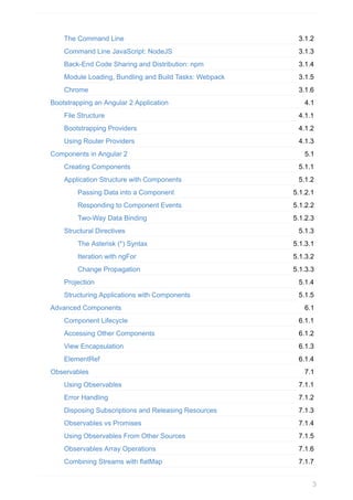 3.1.2
3.1.3
3.1.4
3.1.5
3.1.6
4.1
4.1.1
4.1.2
4.1.3
5.1
5.1.1
5.1.2
5.1.2.1
5.1.2.2
5.1.2.3
5.1.3
5.1.3.1
5.1.3.2
5.1.3.3
5.1.4
5.1.5
6.1
6.1.1
6.1.2
6.1.3
6.1.4
7.1
7.1.1
7.1.2
7.1.3
7.1.4
7.1.5
7.1.6
7.1.7
The	Command	Line
Command	Line	JavaScript:	NodeJS
Back-End	Code	Sharing	and	Distribution:	npm
Module	Loading,	Bundling	and	Build	Tasks:	Webpack
Chrome
Bootstrapping	an	Angular	2	Application
File	Structure
Bootstrapping	Providers
Using	Router	Providers
Components	in	Angular	2
Creating	Components
Application	Structure	with	Components
Passing	Data	into	a	Component
Responding	to	Component	Events
Two-Way	Data	Binding
Structural	Directives
The	Asterisk	(*)	Syntax
Iteration	with	ngFor
Change	Propagation
Projection
Structuring	Applications	with	Components
Advanced	Components
Component	Lifecycle
Accessing	Other	Components
View	Encapsulation
ElementRef
Observables
Using	Observables
Error	Handling
Disposing	Subscriptions	and	Releasing	Resources
Observables	vs	Promises
Using	Observables	From	Other	Sources
Observables	Array	Operations
Combining	Streams	with	flatMap
3
 