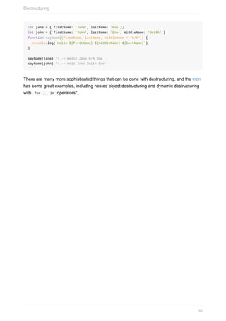 let	jane	=	{	firstName:	'Jane',	lastName:	'Doe'};
let	john	=	{	firstName:	'John',	lastName:	'Doe',	middleName:	'Smith'	}
function	sayName({firstName,	lastName,	middleName	=	'N/A'})	{
		console.log(`Hello	${firstName}	${middleName}	${lastName}`)		
}
sayName(jane)	//	->	Hello	Jane	N/A	Doe
sayName(john)	//	->	Helo	John	Smith	Doe
There	are	many	more	sophisticated	things	that	can	be	done	with	destructuring,	and	the	mdn
has	some	great	examples,	including	nested	object	destructuring	and	dynamic	destructuring
with		for	...	in		operators"..
Destructuring
30
 