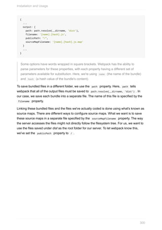 {
		...
		output:	{
				path:	path.resolve(__dirname,	'dist'),
				filename:	'[name].[hash].js',
				publicPath:	"/",
				sourceMapFilename:	'[name].[hash].js.map'
		}
		...
}
Some	options	have	words	wrapped	in	square	brackets.	Webpack	has	the	ability	to
parse	parameters	for	these	properties,	with	each	property	having	a	different	set	of
parameters	available	for	substitution.	Here,	we're	using		name		(the	name	of	the	bundle)
and		hash		(a	hash	value	of	the	bundle's	content).
To	save	bundled	files	in	a	different	folder,	we	use	the		path		property.	Here,		path		tells
webpack	that	all	of	the	output	files	must	be	saved	to		path.resolve(__dirname,	'dist')	.	In
our	case,	we	save	each	bundle	into	a	separate	file.	The	name	of	this	file	is	specified	by	the
	filename		property.
Linking	these	bundled	files	and	the	files	we've	actually	coded	is	done	using	what's	known	as
source	maps.	There	are	different	ways	to	configure	source	maps.	What	we	want	is	to	save
these	source	maps	in	a	separate	file	specified	by	the		sourceMapFilename		property.	The	way
the	server	accesses	the	files	might	not	directly	follow	the	filesystem	tree.	For	us,	we	want	to
use	the	files	saved	under	dist	as	the	root	folder	for	our	server.	To	let	webpack	know	this,
we've	set	the		publicPath		property	to		/	.
Installation	and	Usage
300
 