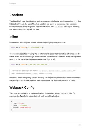 Loaders
TypeScript	isn't	core	JavaScript	so	webpack	needs	a	bit	of	extra	help	to	parse	the		.ts		files.
It	does	this	through	the	use	of	loaders.	Loaders	are	a	way	of	configuring	how	webpack
transforms	the	outputs	of	specific	files	in	our	bundles.	Our		ts-loader		package	is	handling
this	transformation	for	TypeScript	files.
Inline
Loaders	can	be	configured	–	inline	–	when	requiring/importing	a	module:
const	app	=	require('ts!./src/index.ts');
The	loader	is	specified	by	using	the		!		character	to	separate	the	module	reference	and	the
loader	that	it	will	be	run	through.	More	than	one	loader	can	be	used	and	those	are	separated
with		!		in	the	same	way.	Loaders	are	executed	right	to	left.
const	app	=	require('ts!tslint!./src/index.ts');
Although	the	packages	are	named		ts-loader	,		tslint-loader	,		style-loader	,	we
don't	need	to	include	the		-loader		part	in	our	config.
Be	careful	when	configuring	loaders	this	way	–	it	couples	implementation	details	of	different
stages	of	your	application	together	so	it	might	not	be	the	right	choice	in	a	lot	of	cases.
Webpack	Config
The	preferred	method	is	to	configure	loaders	through	the		webpack.config.js		file.	For
example,	the	TypeScript	loader	task	will	look	something	like	this:
{
		test:	/.ts$/,
		loader:	'ts-loader',
		exclude:	/node_modules/
}
Loaders
301
 