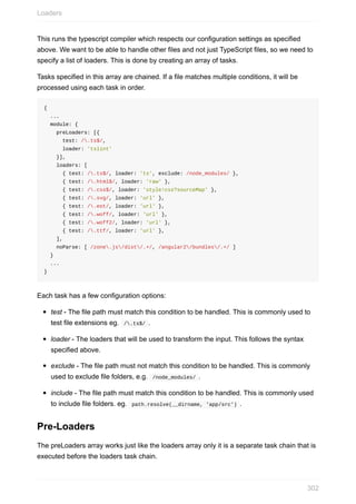 This	runs	the	typescript	compiler	which	respects	our	configuration	settings	as	specified
above.	We	want	to	be	able	to	handle	other	files	and	not	just	TypeScript	files,	so	we	need	to
specify	a	list	of	loaders.	This	is	done	by	creating	an	array	of	tasks.
Tasks	specified	in	this	array	are	chained.	If	a	file	matches	multiple	conditions,	it	will	be
processed	using	each	task	in	order.
{
		...
		module:	{
				preLoaders:	[{
						test:	/.ts$/,
						loader:	'tslint'
				}],
				loaders:	[
						{	test:	/.ts$/,	loader:	'ts',	exclude:	/node_modules/	},
						{	test:	/.html$/,	loader:	'raw'	},
						{	test:	/.css$/,	loader:	'style!css?sourceMap'	},
						{	test:	/.svg/,	loader:	'url'	},
						{	test:	/.eot/,	loader:	'url'	},
						{	test:	/.woff/,	loader:	'url'	},
						{	test:	/.woff2/,	loader:	'url'	},
						{	test:	/.ttf/,	loader:	'url'	},
				],
				noParse:	[	/zone.js/dist/.+/,	/angular2/bundles/.+/	]
		}
		...
}
Each	task	has	a	few	configuration	options:
test	-	The	file	path	must	match	this	condition	to	be	handled.	This	is	commonly	used	to
test	file	extensions	eg.		/.ts$/	.
loader	-	The	loaders	that	will	be	used	to	transform	the	input.	This	follows	the	syntax
specified	above.
exclude	-	The	file	path	must	not	match	this	condition	to	be	handled.	This	is	commonly
used	to	exclude	file	folders,	e.g.		/node_modules/	.
include	-	The	file	path	must	match	this	condition	to	be	handled.	This	is	commonly	used
to	include	file	folders.	eg.		path.resolve(__dirname,	'app/src')	.
Pre-Loaders
The	preLoaders	array	works	just	like	the	loaders	array	only	it	is	a	separate	task	chain	that	is
executed	before	the	loaders	task	chain.
Loaders
302
 