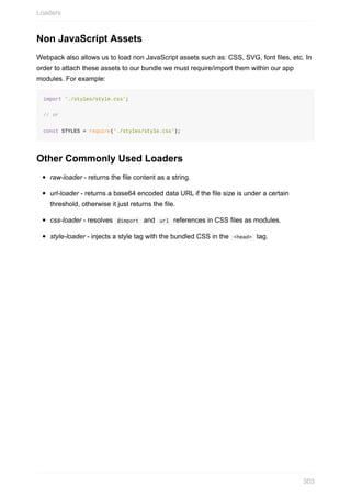 Non	JavaScript	Assets
Webpack	also	allows	us	to	load	non	JavaScript	assets	such	as:	CSS,	SVG,	font	files,	etc.	In
order	to	attach	these	assets	to	our	bundle	we	must	require/import	them	within	our	app
modules.	For	example:
import	'./styles/style.css';
//	or	
const	STYLES	=	require('./styles/style.css');
Other	Commonly	Used	Loaders
raw-loader	-	returns	the	file	content	as	a	string.
url-loader	-	returns	a	base64	encoded	data	URL	if	the	file	size	is	under	a	certain
threshold,	otherwise	it	just	returns	the	file.
css-loader	-	resolves		@import		and		url		references	in	CSS	files	as	modules.
style-loader	-	injects	a	style	tag	with	the	bundled	CSS	in	the		<head>		tag.
Loaders
303
 