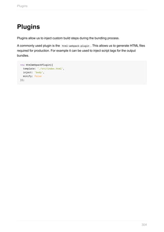 Plugins
Plugins	allow	us	to	inject	custom	build	steps	during	the	bundling	process.
A	commonly	used	plugin	is	the		html-webpack-plugin	.	This	allows	us	to	generate	HTML	files
required	for	production.	For	example	it	can	be	used	to	inject	script	tags	for	the	output
bundles.
new	HtmlWebpackPlugin({
		template:	'./src/index.html',
		inject:	'body',
		minify:	false
});
Plugins
304
 