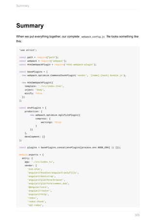Summary
When	we	put	everything	together,	our	complete		webpack.config.js		file	looks	something	like
this:
'use	strict';
const	path	=	require("path");
const	webpack	=	require('webpack');
const	HtmlWebpackPlugin	=	require('html-webpack-plugin');
const	basePlugins	=	[
		new	webpack.optimize.CommonsChunkPlugin('vendor',	'[name].[hash].bundle.js'),
		new	HtmlWebpackPlugin({
				template:	'./src/index.html',
				inject:	'body',
				minify:	false
		})
];
const	envPlugins	=	{
				production:	[
								new	webpack.optimize.UglifyJsPlugin({
												compress:	{
																warnings:	false
												}
								})
				],
				development:	[]
};
const	plugins	=	basePlugins.concat(envPlugins[process.env.NODE_ENV]	||	[]);
module.exports	=	{
		entry:	{
				app:	'./src/index.ts',
				vendor:	[
						'es6-shim',
						'angular2/bundles/angular2-polyfills',
						'angular2/bootstrap',
						'angular2/platform/browser',
						'angular2/platform/common_dom',
						'@angular/core',
						'angular2/router',
						'angular2/http',
						'redux',
						'redux-thunk',
						'ng2-redux',
Summary
305
 