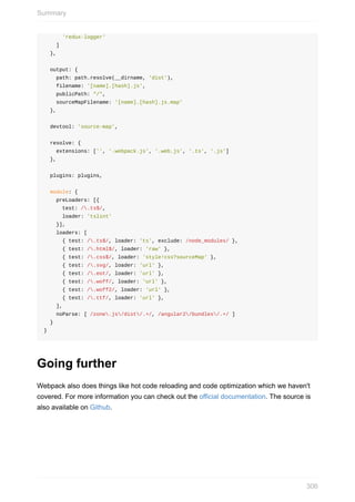 'redux-logger'
				]
		},
		output:	{
				path:	path.resolve(__dirname,	'dist'),
				filename:	'[name].[hash].js',
				publicPath:	"/",
				sourceMapFilename:	'[name].[hash].js.map'
		},
		devtool:	'source-map',
		resolve:	{
				extensions:	['',	'.webpack.js',	'.web.js',	'.ts',	'.js']
		},
		plugins:	plugins,
		module:	{
				preLoaders:	[{
						test:	/.ts$/,
						loader:	'tslint'
				}],
				loaders:	[
						{	test:	/.ts$/,	loader:	'ts',	exclude:	/node_modules/	},
						{	test:	/.html$/,	loader:	'raw'	},
						{	test:	/.css$/,	loader:	'style!css?sourceMap'	},
						{	test:	/.svg/,	loader:	'url'	},
						{	test:	/.eot/,	loader:	'url'	},
						{	test:	/.woff/,	loader:	'url'	},
						{	test:	/.woff2/,	loader:	'url'	},
						{	test:	/.ttf/,	loader:	'url'	},
				],
				noParse:	[	/zone.js/dist/.+/,	/angular2/bundles/.+/	]
		}
}
Going	further
Webpack	also	does	things	like	hot	code	reloading	and	code	optimization	which	we	haven't
covered.	For	more	information	you	can	check	out	the	official	documentation.	The	source	is
also	available	on	Github.
Summary
306
 