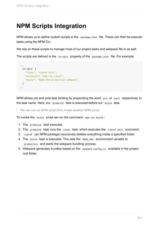NPM	Scripts	Integration
NPM	allows	us	to	define	custom	scripts	in	the		package.json		file.	These	can	then	be	execute
tasks	using	the	NPM	CLI.
We	rely	on	these	scripts	to	manage	most	of	our	project	tasks	and	webpack	fits	in	as	well.
The	scripts	are	defined	in	the		scripts		property	of	the		package.json		file.	For	example:
...
		scripts:	{
				"clean":	"rimraf	dist",
				"prebuild":	"npm	run	clean",
				"build":	"NODE_ENV=production	webpack",
		}
...
NPM	allows	pre	and	post	task	binding	by	prepending	the	word		pre		or		post		respectively	to
the	task	name.	Here,	our		prebuild		task	is	executed	before	our		build		task.
We	can	run	an	NPM	script	from	inside	another	NPM	script.
To	invoke	the		build		script	we	run	the	command		npm	run	build	:
1.	 The		prebuild		task	executes.
2.	 The		prebuild		task	runs	the		clean		task,	which	executes	the		rimraf	dist		command.
3.	 	rimraf		(an	NPM	package)	recursively	deletes	everything	inside	a	specified	folder.
4.	 The		build		task	is	executed.	This	sets	the		NODE_ENV		environment	variable	to
	production		and	starts	the	webpack	bundling	process.
5.	 Webpack	generates	bundles	based	on	the		webpack.config.js		available	in	the	project
root	folder.
NPM	Scripts	Integration
307
 